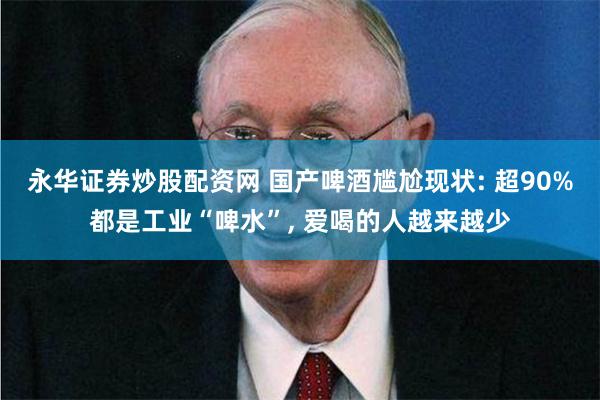 永华证券炒股配资网 国产啤酒尴尬现状: 超90%都是工业“啤水”, 爱喝的人越来越少