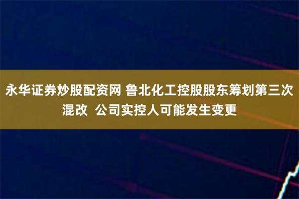 永华证券炒股配资网 鲁北化工控股股东筹划第三次混改  公司实控人可能发生变更