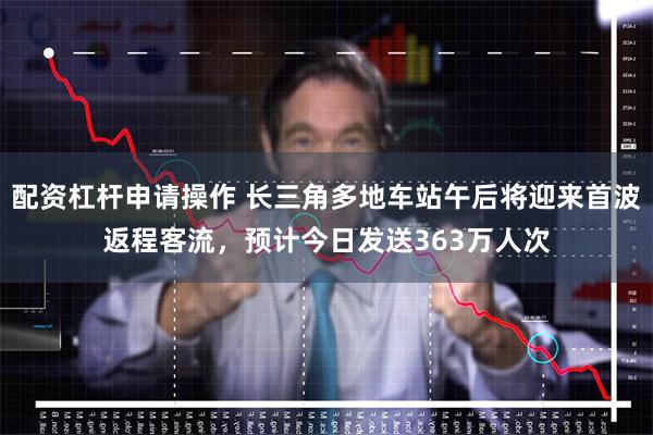 配资杠杆申请操作 长三角多地车站午后将迎来首波返程客流，预计今日发送363万人次