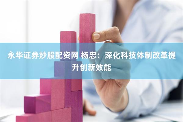 永华证券炒股配资网 杨忠：深化科技体制改革提升创新效能