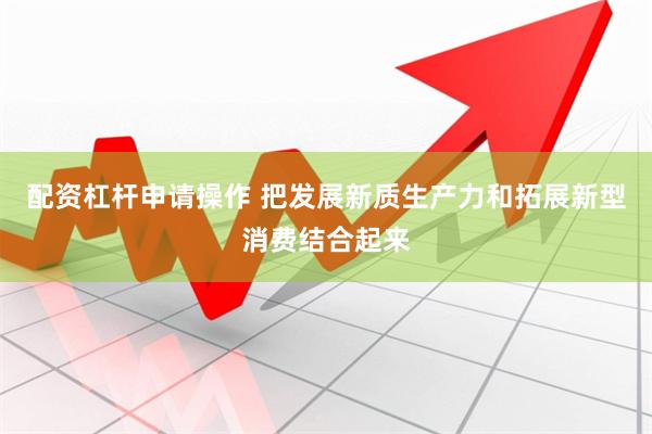 配资杠杆申请操作 把发展新质生产力和拓展新型消费结合起来