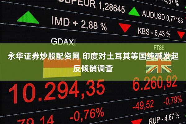 永华证券炒股配资网 印度对土耳其等国纯碱发起反倾销调查
