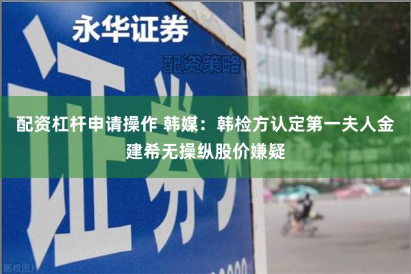 配资杠杆申请操作 韩媒：韩检方认定第一夫人金建希无操纵股价嫌疑