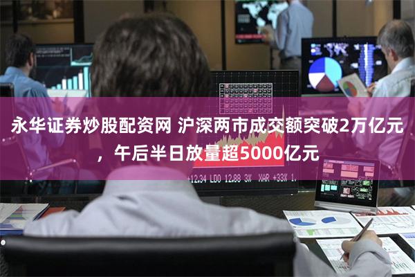 永华证券炒股配资网 沪深两市成交额突破2万亿元，午后半日放量超5000亿元