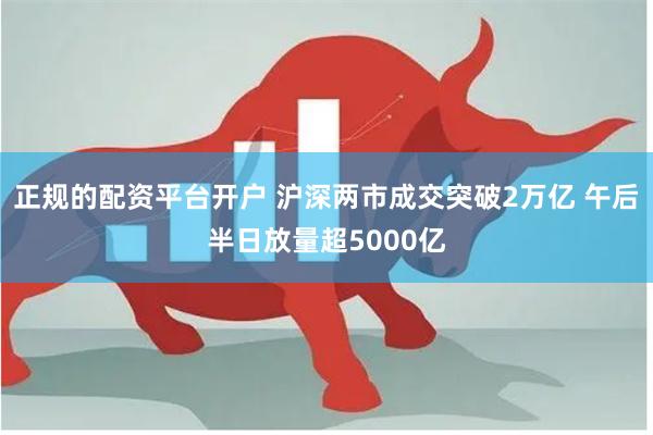 正规的配资平台开户 沪深两市成交突破2万亿 午后半日放量超5000亿