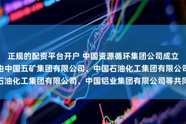 正规的配资平台开户 中国资源循环集团公司成立，注册资本百亿！公司由中国五矿集团有限公司、中国石油化工集团有限公司、中国铝业集团有限公司等共同持股