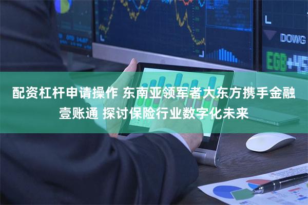 配资杠杆申请操作 东南亚领军者大东方携手金融壹账通 探讨保险行业数字化未来