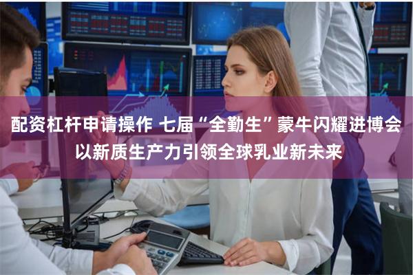 配资杠杆申请操作 七届“全勤生”蒙牛闪耀进博会 以新质生产力引领全球乳业新未来