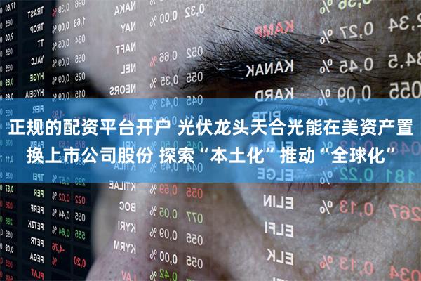 正规的配资平台开户 光伏龙头天合光能在美资产置换上市公司股份 探索“本土化”推动“全球化”