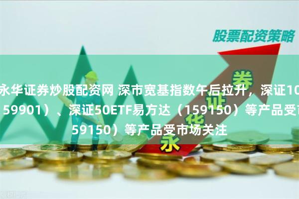 永华证券炒股配资网 深市宽基指数午后拉升，深证100ETF（159901）、深证50ETF易方达（159150）等产品受市场关注