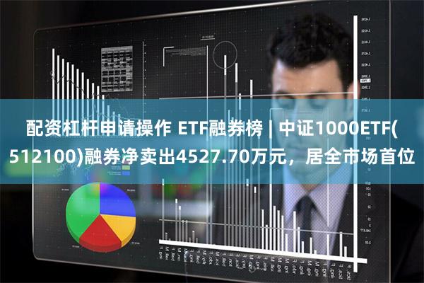 配资杠杆申请操作 ETF融券榜 | 中证1000ETF(512100)融券净卖出4527.70万元，居全市场首位