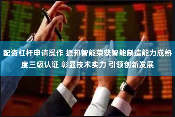 配资杠杆申请操作 振邦智能荣获智能制造能力成熟度三级认证 彰显技术实力 引领创新发展