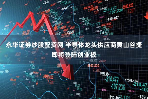 永华证券炒股配资网 半导体龙头供应商黄山谷捷即将登陆创业板