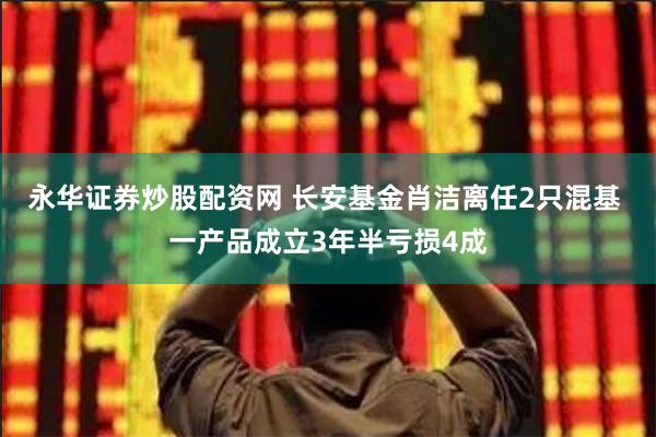 永华证券炒股配资网 长安基金肖洁离任2只混基 一产品成立3年